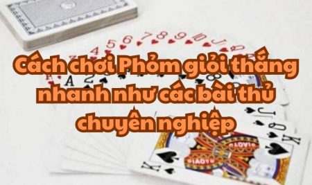 Cách chơi Phỏm giỏi thắng nhanh như các bài thủ chuyên nghiệp