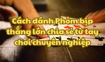 Cách đánh Phỏm bịp thắng lớn chia sẻ từ tay chơi chuyên nghiệp