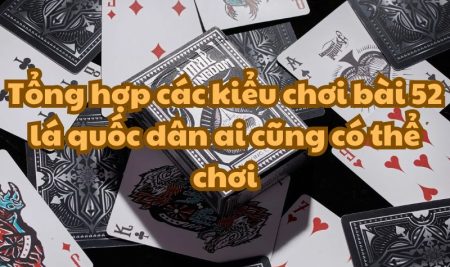 Tổng hợp các kiểu chơi bài 52 lá quốc dân ai cũng có thể chơi